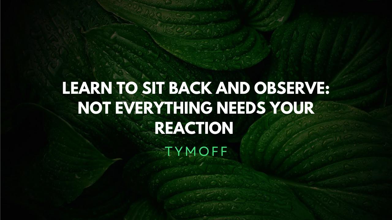 Learn to sit back and observe. not everything need - tymoff